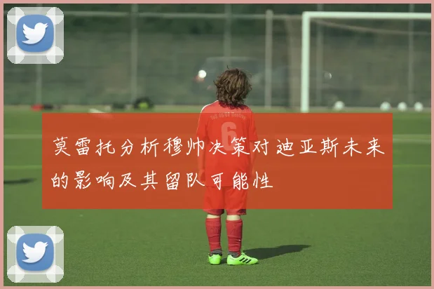 莫雷托分析穆帅决策对迪亚斯未来的影响及其留队可能性
