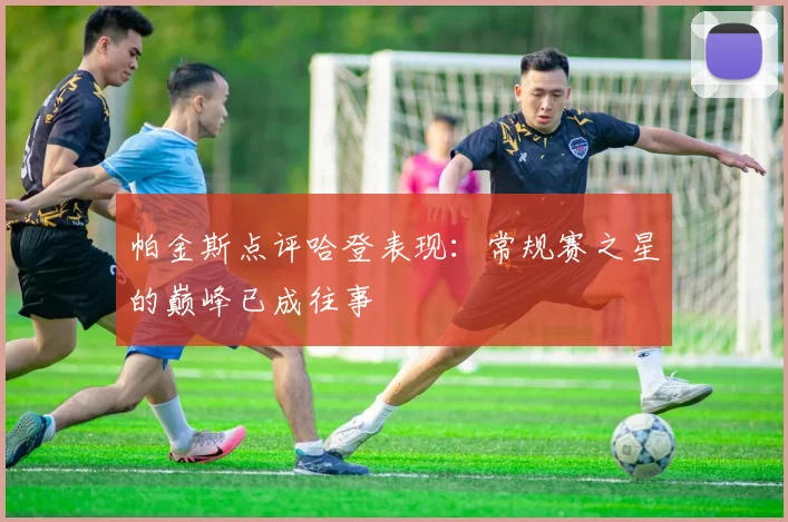 帕金斯点评哈登表现：常规赛之星的巅峰已成往事