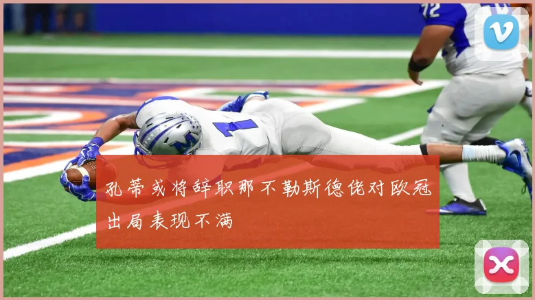 孔蒂或将辞职那不勒斯德佬对欧冠出局表现不满
