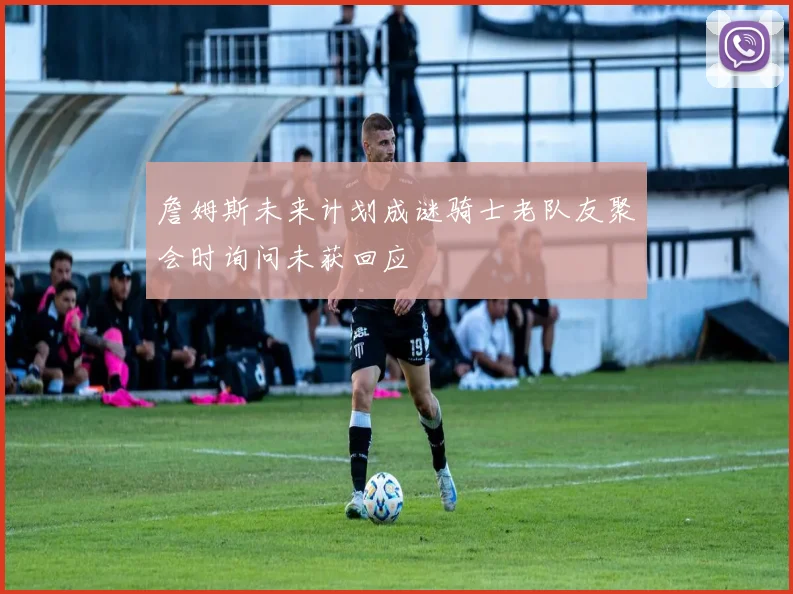 詹姆斯未来计划成谜骑士老队友聚会时询问未获回应