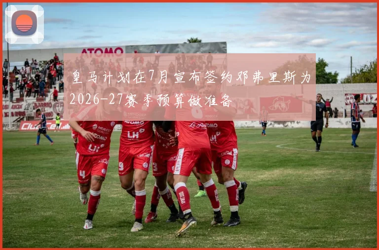 皇马计划在7月宣布签约邓弗里斯为2026-27赛季预算做准备