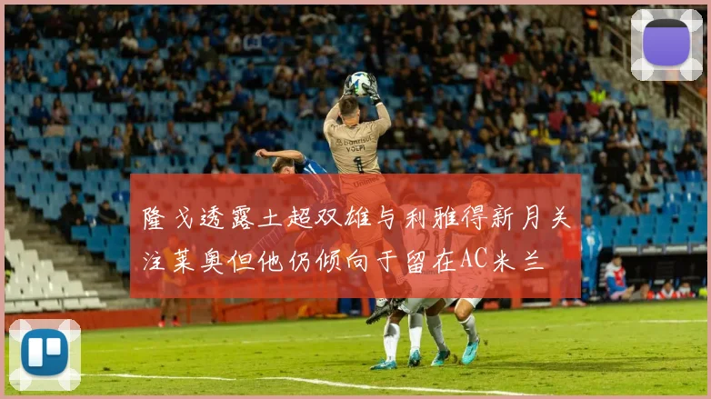 隆戈透露土超双雄与利雅得新月关注莱奥但他仍倾向于留在AC米兰