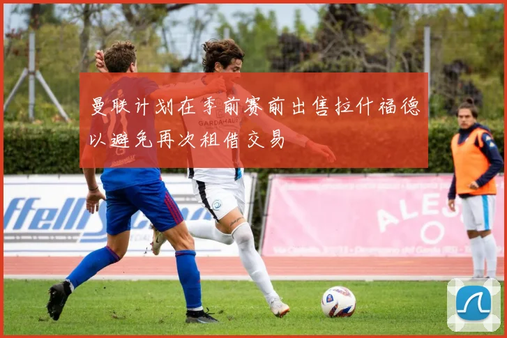 曼联计划在季前赛前出售拉什福德以避免再次租借交易