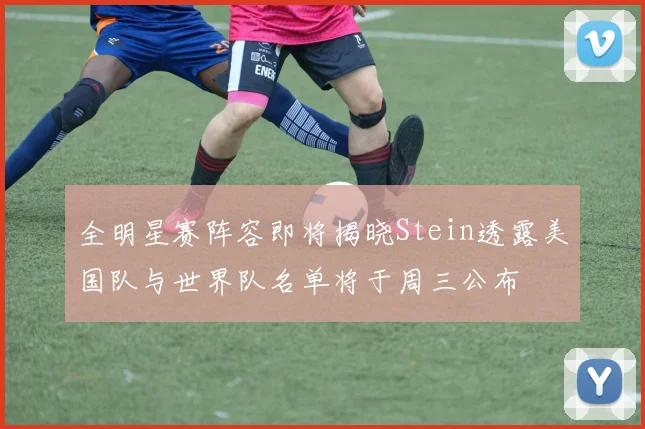 全明星赛阵容即将揭晓Stein透露美国队与世界队名单将于周三公布