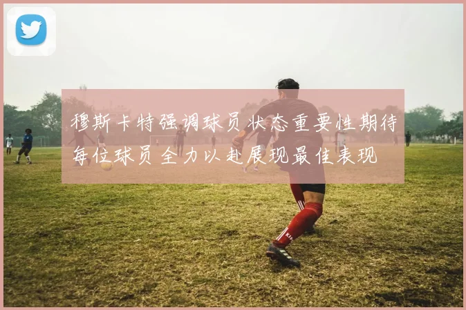 穆斯卡特强调球员状态重要性期待每位球员全力以赴展现最佳表现