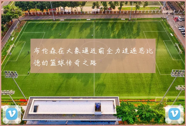 布伦森在大象逼近前全力追逐恩比德的篮球传奇之路