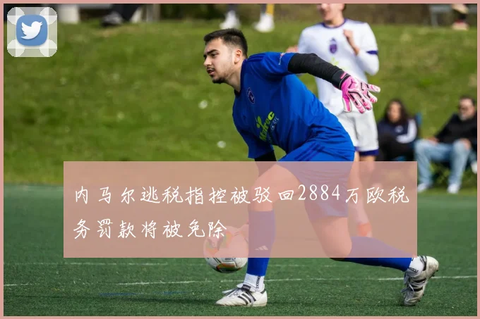 内马尔逃税指控被驳回2884万欧税务罚款将被免除