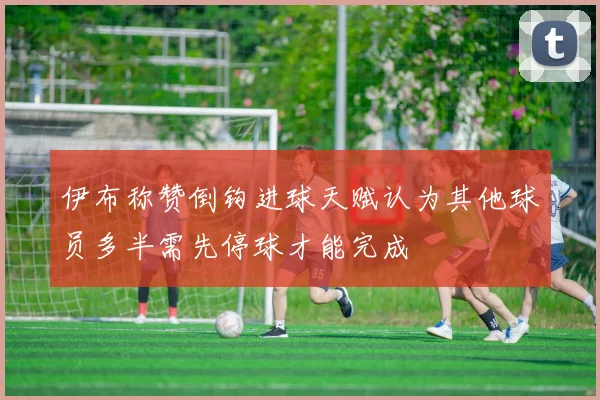 伊布称赞倒钩进球天赋认为其他球员多半需先停球才能完成