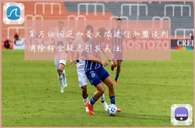 莱万访问芝加哥火焰进行加盟谈判消除转会疑虑引发关注