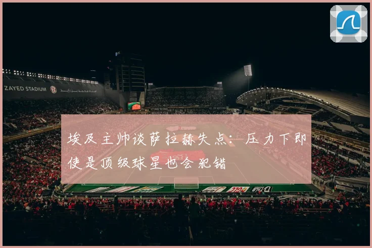 埃及主帅谈萨拉赫失点：压力下即使是顶级球星也会犯错