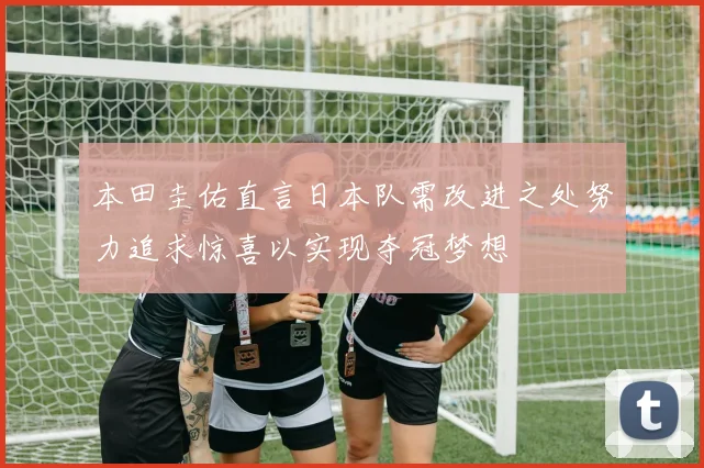 本田圭佑直言日本队需改进之处努力追求惊喜以实现夺冠梦想
