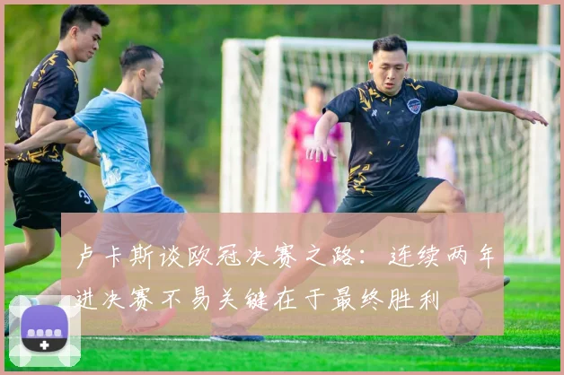 卢卡斯谈欧冠决赛之路：连续两年进决赛不易关键在于最终胜利
