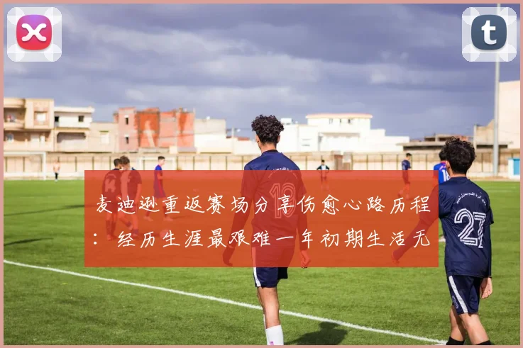 麦迪逊重返赛场分享伤愈心路历程：经历生涯最艰难一年初期生活无法自理