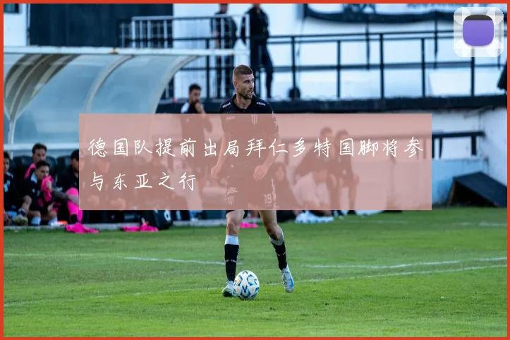 德国队提前出局拜仁多特国脚将参与东亚之行