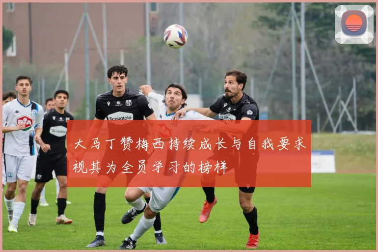 大马丁赞梅西持续成长与自我要求视其为全员学习的榜样