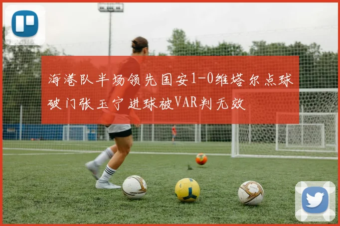 海港队半场领先国安1-0维塔尔点球破门张玉宁进球被VAR判无效