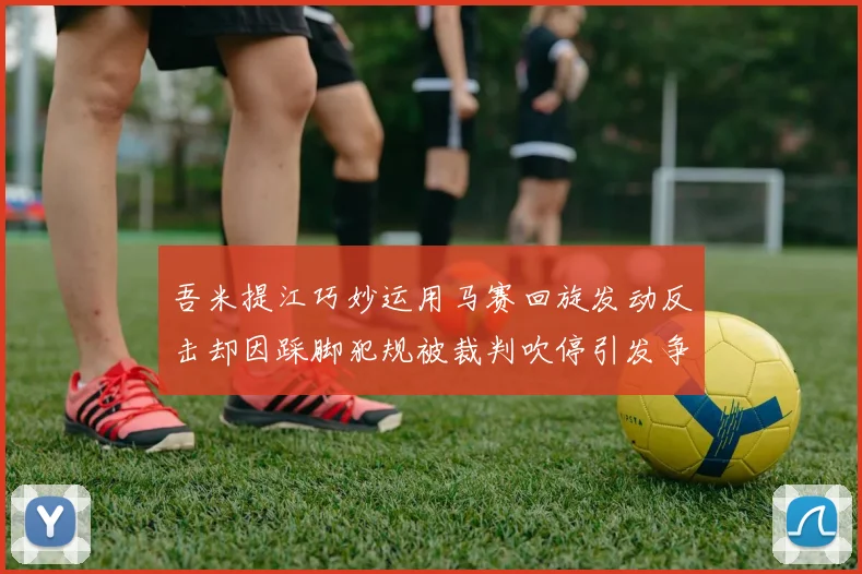 吾米提江巧妙运用马赛回旋发动反击却因踩脚犯规被裁判吹停引发争议