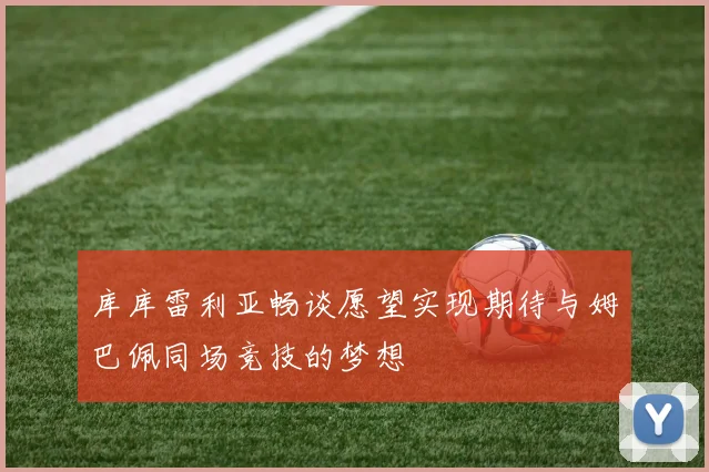 库库雷利亚畅谈愿望实现期待与姆巴佩同场竞技的梦想