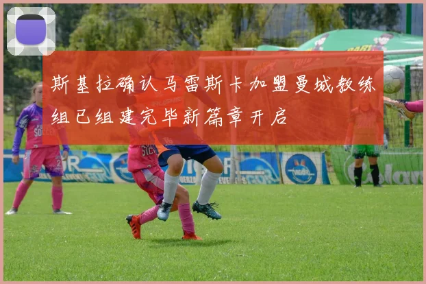 斯基拉确认马雷斯卡加盟曼城教练组已组建完毕新篇章开启