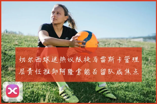 切尔西球迷热议叛徒马雷斯卡管理层责任推卸阿隆索能否留队成焦点