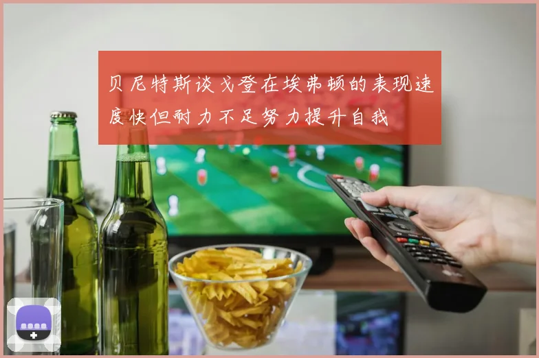 贝尼特斯谈戈登在埃弗顿的表现速度快但耐力不足努力提升自我